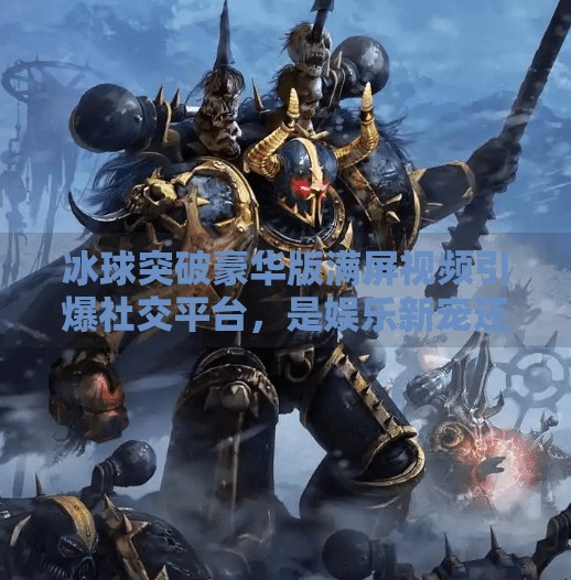 冰球突破豪华版满屏视频引爆社交平台，是娱乐新宠还是上头陷阱？冰球突破豪华版满屏视频